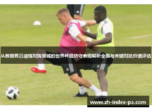 从数据看吕迪格对阵曼城的世界杯级防守表现解析全面与关键对抗价值评估 从数据看吕迪格对阵曼城的世界杯级防守表现解析全面与关键对抗价值评估