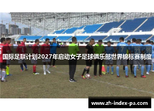 国际足联计划2027年启动女子足球俱乐部世界锦标赛制度 国际足联计划2027年启动女子足球俱乐部世界锦标赛制度