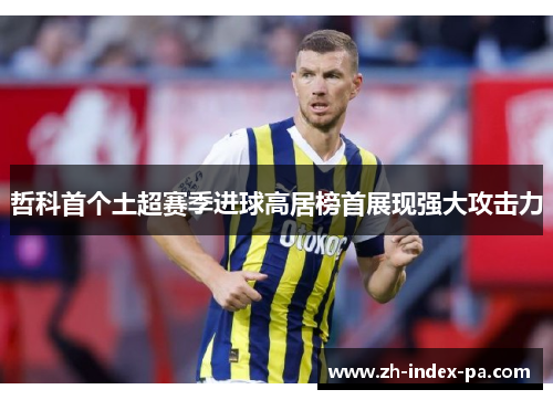 哲科首个土超赛季进球高居榜首展现强大攻击力