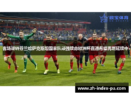 客场逆转芬兰哈萨克斯坦国家队顽强续命欧洲杯直通希望再燃延续中 客场逆转芬兰哈萨克斯坦国家队顽强续命欧洲杯直通希望再燃延续中