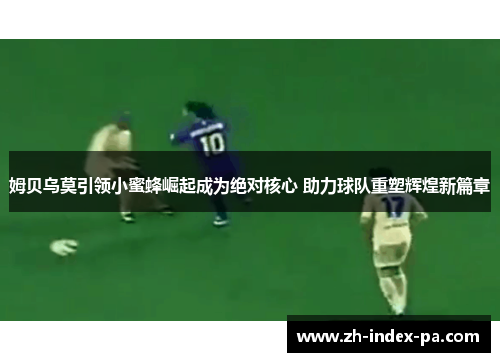 姆贝乌莫引领小蜜蜂崛起成为绝对核心 助力球队重塑辉煌新篇章